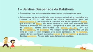 1 – Jardins Suspensos da Babilônia


É talvez uma das maravilhas relatadas sobre a qual menos se sabe.



Seis montes de terra artificiais, com terraços arborizados, apoiados em
colunas de 25 a 100 metros de altura, construídos pelo rei
Nabucodonosor II, para agradar e consolar sua esposa preferida Amitis,
que nascera na Média, um reino vizinho, e vivia com saudades dos
campos e florestas de sua terra. Chegava-se a eles por uma escada
de mármore. foram construídos no século VI a.C., no sul
da Mesopotâmia, na Babilônia. Os terraços foram construídos um em
cima do outro e eram irrigados pela água bombeada do rio Eufrates.
Nesses terraços estavam plantadas árvores e flores tropicais e alamedas
de altas palmeiras. Não se sabe quando foram destruídos.

 