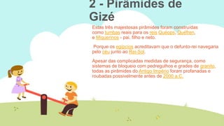 2 - Pirâmides de
Gizé
Estas três majestosas pirâmides foram construídas
como tumbas reais para os reis Quéops, Quéfren,
e Miquerinos - pai, filho e neto.
Porque os egípcios acreditavam que o defunto-rei navegaria
pelo céu junto ao Rei-Sol.
Apesar das complicadas medidas de segurança, como
sistemas de bloqueio com pedregulhos e grades de granito,
todas as pirâmides do Antigo Império foram profanadas e
roubadas possivelmente antes de 2000 a.C.

 