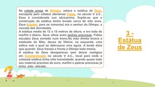 Na cidade grega de Olímpia, estava a estátua de Zeus,
esculpida pelo célebre ateniense Fídias, no século V a.C.,
Essa é considerada sua obra-prima. Supõe-se que a
construção da estátua tenha levado cerca de oito anos.
Zeus (Júpiter, para os romanos) era o senhor do Olimpo, a
morada das divindades.
A estátua media de 12 a 15 metros de altura, e era toda de
marfim e ébano. Seus olhos eram pedras preciosas. Fídias
esculpiu Zeus sentado num trono.Na mão direita levava a
estatueta de Nike, deusa da Vitória; na esquerda, uma
esfera sob a qual se debruçava uma águia. A lenda dizia
que quando Zeus franzia a fronte o Olimpo todo tremia.
A estátua de Zeus desapareceu sem deixar vestígios
em Constantinopla no século V d.C., local para onde a
colossal estátua tinha sido transladada, quando quase todo
seu material precioso de ouro, marfim e pedras preciosas já
tinha sido retirado.

3Estátua
de Zeus

 