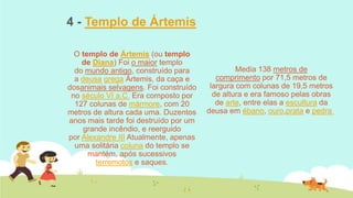 4 - Templo de Ártemis
O templo de Ártemis (ou templo
de Diana) Foi o maior templo
do mundo antigo, construído para
a deusa grega Ártemis, da caça e
dosanimais selvagens. Foi construído
no século VI a.C. Era composto por
127 colunas de mármore, com 20
metros de altura cada uma. Duzentos
anos mais tarde foi destruído por um
grande incêndio, e reerguido
por Alexandre III Atualmente, apenas
uma solitária coluna do templo se
mantém, após sucessivos
terremotos e saques.

Media 138 metros de
comprimento por 71,5 metros de
largura com colunas de 19,5 metros
de altura e era famoso pelas obras
de arte, entre elas a escultura da
deusa em ébano, ouro,prata e pedra

 