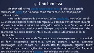 5 - Chichén Itzá
Chichén Itzá é uma cidade arqueológica maia localizada no estado
mexicano de Iucatã que funcionou como centro político e econômico da
civilização maia.
A cidade foi conquistada por Hunac Ceel no século XIII. Hunac Ceel propôs
sua ascensão ao poder e controle da região. Na época as crenças maias durante
algumas cerimônias indivíduos eram lançados nestes Cenotes. Se algum indivíduo
sobrevivesse, este era considerado de linhagem sagrada. Mas, durante uma das
cerimônias não houve sobreviventes e Hunac Ceel se auto-proclamou rei de
Chichén Itzá.
Durante a era de ouro de Chichén Itzá, a cidade experimentou um período
de forte crescimento econômico. Embora existam algumas evidências
arqueológicas que indicam que Chichén Itzá foi saqueada, algumas fontes
históricas provam que a região não poderia ser atacada por ladrões. A questão
está envolvida em um grande enigma arqueológico até os dias atuais.

 