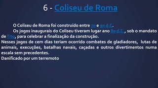 6 - Coliseu de Roma
O Coliseu de Roma foi construído entre 70 e 90 d.C.
Os jogos inaugurais do Coliseu tiveram lugar ano 80 d.C., sob o mandato
de Tito, para celebrar a finalização da construção.
Nesses jogos de cem dias teriam ocorrido combates de gladiadores, lutas de
animais, execuções, batalhas navais, caçadas e outros divertimentos numa
escala sem precedentes.
Danificado por um terremoto

 