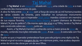 Taj Mahal

O Taj Mahal é um mausoléu situado em Agra, uma cidade da Índia e o mais
conhecido dos monumentos do país.
A obra foi feita entre 1632 e 1653 com a força de cerca de 20 mil homens,trazidos
de várias cidades do Oriente, para trabalhar no sumptuoso monumento
de mármore branco que o imperador Shah Jahan mandou construir em memória
de sua esposa favorita, Aryumand Banu Begam, a quem chamava de Mumtaz
Mahal ("A jóia do palácio"). Ela morreu após dar à luz o 14º filho, tendo o Taj Mahal
sido construído sobre seu túmulo, junto ao rioYamuna.
Assim, o Taj Mahal é também conhecido como a maior prova de amor do
mundo, contendo inscrições retiradas do Corão. A sua cúpula é costurada com fios
de ouro.
Supõe-se que o imperador pretendesse fazer para ele próprio uma réplica do Taj
Mahal original na outra margem do rio, em mármore preto, mas acabou deposto
antes do início das obras por um de seus filhos.

 