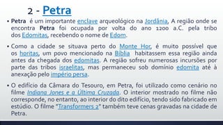 2 - Petra


Petra é um importante enclave arqueológico na Jordânia, A região onde se
encontra Petra foi ocupada por volta do ano 1200 a.C. pela tribo
dos Edomitas, recebendo o nome de Edom.



Como a cidade se situava perto do Monte Hor, é muito possível que
os horitas, um povo mencionado na Bíblia habitassem essa região ainda
antes da chegada dos edomitas. A região sofreu numerosas incursões por
parte das tribos israelitas, mas permaneceu sob domínio edomita até à
anexação pelo império persa.



O edifício da Câmara do Tesouro, em Petra, foi utilizado como cenário no
filme Indiana Jones e a Última Cruzada. O interior mostrado no filme não
corresponde, no entanto, ao interior do dito edifício, tendo sido fabricado em
estúdio. O filme "Transformers 2" também teve cenas gravadas na cidade de
Petra.

 
