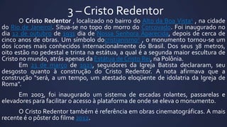 3 – Cristo Redentor

O Cristo Redentor , localizado no bairro do Alto da Boa Vista1 , na cidade
do Rio de Janeirol. Situa-se no topo do morro do Corcovado. Foi inaugurado no
dia 12 de outubro de 1931 dia de Nossa Senhora Aparecida, depois de cerca de
cinco anos de obras. Um símbolo docristianismo2 , o monumento tornou-se um
dos ícones mais conhecidos internacionalmente do Brasil. Dos seus 38 metros,
oito estão no pedestal e trinta na estátua, a qual é a segunda maior escultura de
Cristo no mundo, atrás apenas da Estátua de Cristo Rei, na Polônia.
Em 23 de março de 1923, seguidores da Igreja Batista declararam, seu
desgosto quanto à construção do Cristo Redentor. A nota afirmava que a
construção "será, a um tempo, um atestado eloqüente de idolatria da Igreja de
Roma".
Em 2003, foi inaugurado um sistema de escadas rolantes, passarelas e
elevadores para facilitar o acesso à plataforma de onde se eleva o monumento.

O Cristo Redentor também é referência em obras cinematográficas. A mais
recente é o pôster do filme 2012.

 