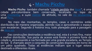 4 - Machu Picchu
Machu Picchu também chamada "cidade perdida dos Incas“, é uma
cidade pré-colombiana bem conservada, localizada no topo de
uma montanha, a 2400 metros de altitude, no vale do rio Urubamba,
atual Peru.
No meio das montanhas, os templos, casas e cemitérios estão
distribuídos de maneira organizada, abrindo ruas e aproveitando o espaço
com escadarias. Segundo a história inca, tudo planejado para a passagem
do deus sol.

Das construções destinadas a residência real, esta é a mais fina, maior
e melhor distribuída. Sua porta de acesso está frente à primeira fonte da
cidade e, atravessando a rua formada por uma grande escadaria, ao Templo
do Sol. É chamado assim o conjunto de construções dispostas em torno de
um pátio quadrado. Todas as evidências indicam que o lugar estava
destinado a diferentes rituais.

 
