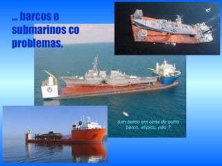 …  barcos e submarinos co problemas. (um barco em cima de outro barco, atípico, não ? 