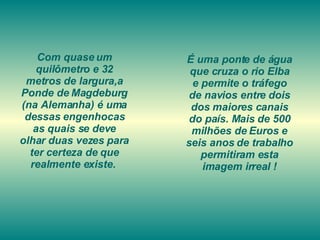 Com quase um quilômetro e 32 metros de largura,a Ponde de Magdeburg (na Alemanha) é uma dessas engenhocas as quais se deve olhar duas vezes para ter certeza de que realmente existe.  É uma ponte de água que cruza o rio Elba e permite o tráfego de navios entre dois dos maiores canais do país. Mais de 500 milhões de Euros e seis anos de trabalho permitiram esta imagem irreal ! 