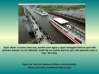 Quer dizer: é como uma rua, porém com água a qual navegam barcos que não querem passar no rio debaixo, onde há os outros barcos que não querem usar a “rua” de cima.  (Agora sim: tudo bem, gastaram milhões e anos de trabalho. Porém, onde estão os semáforos? Não os vejo!) 