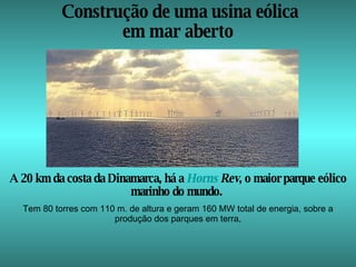 Construção de uma usina eólica em mar aberto  A 20 km da costa da Dinamarca, há a  Horns   Rev , o maior parque eólico marinho do mundo.  Tem 80 torres com 110 m. de altura e geram 160 MW total de energia, sobre a produção dos parques em terra, 
