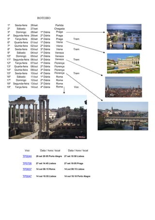 ROTEIRO
Voo Data / hora / local Data / hora / local
TP0044 26 set 20:05 Porto Alegre 27 set 10:50 Lisboa
TP0706 27 set 14:45 Lisboa 27 set 19:05 Praga
TP0837 14 out 06:15 Roma 14 out 08:15 Lisboa
TP0047 14 out 10:55 Lisboa 14 out 18:10 Porto Alegre
1º Sexta-feira 26/set Partida
2º Sábado 27/set Chegada
3º Domingo 28/set 1ª Diária Praga
4º Segunda-feira 29/set 2ª Diária Praga
5º Terça-feira 30/set 3ª Diária Praga Trem
6º Quarta-feira 01/out 1ª Diária Viena
7º Quinta-feira 02/out 2ª Diária Viena
8º Sexta-feira 03/out 3ª Diária Viena Trem
9º Sábado 04/out 1ª Diária Veneza
10º Domingo 05/out 2ª Diária Veneza
11º Segunda-feira 06/out 3ª Diária Veneza Trem
12º Terça-feira 07/out 1ª Diária Florença
13º Quarta-feira 08/out 2ª Diária Florença
14º Quinta-feira 09/out 3ª Diária Florença
15º Sexta-feira 10/out 4ª Diária Florença Trem
16º Sábado 11/out 1ª Diária Roma
17º Domingo 12/out 2ª Diária Roma
18º Segunda-feira 13/out 3ª Diária Roma
19º Terça-feira 14/out 4ª Diária Roma Voo
 