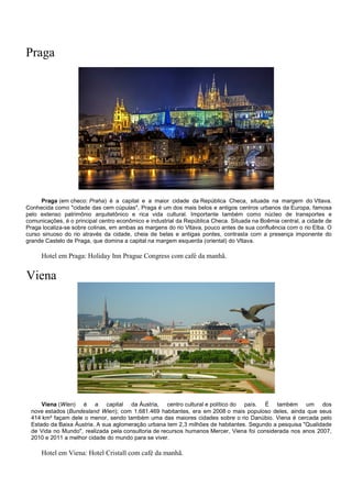 Praga
Praga (em checo: Praha) é a capital e a maior cidade da República Checa, situada na margem do Vltava.
Conhecida como "cidade das cem cúpulas", Praga é um dos mais belos e antigos centros urbanos da Europa, famosa
pelo extenso patrimônio arquitetônico e rica vida cultural. Importante também como núcleo de transportes e
comunicações, é o principal centro econômico e industrial da República Checa. Situada na Boêmia central, a cidade de
Praga localiza-se sobre colinas, em ambas as margens do rio Vltava, pouco antes de sua confluência com o rio Elba. O
curso sinuoso do rio através da cidade, cheia de belas e antigas pontes, contrasta com a presença imponente do
grande Castelo de Praga, que domina a capital na margem esquerda (oriental) do Vltava.
Hotel em Praga: Holiday Inn Prague Congress com café da manhã.
Viena
Viena (Wien) é a capital da Áustria, centro cultural e político do país. É também um dos
nove estados (Bundesland Wien); com 1.681.469 habitantes, era em 2008 o mais populoso deles, ainda que seus
414 km² façam dele o menor, sendo também uma das maiores cidades sobre o rio Danúbio. Viena é cercada pelo
Estado da Baixa Áustria. A sua aglomeração urbana tem 2,3 milhões de habitantes. Segundo a pesquisa "Qualidade
de Vida no Mundo", realizada pela consultoria de recursos humanos Mercer, Viena foi considerada nos anos 2007,
2010 e 2011 a melhor cidade do mundo para se viver.
Hotel em Viena: Hotel Cristall com café da manhã.
 