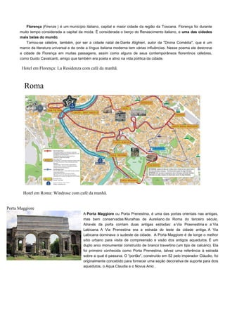 Florença (Firenze ) é um município italiano, capital e maior cidade da região da Toscana. Florença foi durante
muito tempo considerada a capital da moda. É considerada o berço do Renascimento italiano, e uma das cidades
mais belas do mundo.
Tornou-se célebre, também, por ser a cidade natal de Dante Alighieri, autor da "Divina Comédia", que é um
marco da literatura universal e de onde a língua italiana moderna tem várias influências. Nesse poema ele descreve
a cidade de Florença em muitas passagens, assim como alguns de seus contemporâneos florentinos célebres,
como Guido Cavalcanti, amigo que também era poeta e ativo na vida política da cidade.
Hotel em Florença: La Residenza com café da manhã.
Roma
Hotel em Roma: Windrose com café da manhã.
Porta Maggiore
A Porta Maggiore ou Porta Prenestina, é uma das portas orientais nas antigas,
mas bem conservadas Muralhas de Aureliano da Roma do terceiro século.
Através da porta corriam duas antigas estradas: a Via Praenestina e a Via
Labicana. A Via Prenestina era a estrada do leste da cidade antiga. A Via
Labicana dominava o sudeste da cidade. A Porta Maggiore é de longe o melhor
sítio urbano para visita de compreensão e visão dos antigos aquedutos. É um
duplo arco monumental construído de branco travertino (um tipo de calcário). Ela
foi primeiro conhecida como Porta Prenestina, talvez uma referência à estrada
sobre a qual é passava. O "portão", construído em 52 pelo imperador Cláudio, foi
originalmente concebido para fornecer uma seção decorativa de suporte para dois
aquedutos, o Aqua Claudia e o Novus Anio .
 