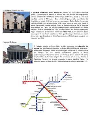 Santa Maria Soppra Minerva
Pantheon de Roma
A Igreja de Santa Maria Sopra Minerva é o primeiro e o único templo gótico de
Roma. A construção do edifício foi iniciado em 1280, no sítio de antigo templo
de Isis, erradamente identificado como templo de Minerva, donde o nome que
significa «acima de Minerva». Seu edifício abrigou as altas autoridades da
Inquisição no século XVII, nos tempos em que julgaram Galileu Galilei. Numerosas
capelas laterais foram acrescentadas, e há muitos sepulcros onde estão papas, o
pintor Fra Angelico, que pertencia à Ordem, e Santa Catarina de Siena. A capela
mais famosa é a Carafa, no final do transepto direito, construída para o Cardeal
Oliviero Carafa e consagrada em 1493. Sua fama deriva dos afrescos de Filippino
Lippi, encarregado da decoração interna de 1488 a 1493. É uma das mais belas
decorações de capela em toda Roma. Outra grande atração da igreja, seu maior
tesouro, é a grande estátua do Cristo Ressuscitado por Michelangelo, esculpida em
mármore em 1519.
O Panteão, situado em Roma, Itália, também conhecido como Panteão de
Agripa, é o único edifício construído na época greco-romana que, atualmente,
se encontra em perfeito estado de conservação. Desde que foi construído que
se manteve em uso: primeiro como templo dedicado a todos
os deuses do panteão romano (daí o seu nome) e, desde o século VII, como
templo cristão. O Panteão original foi construído em 27 a.C., durante a
República Romana, no terceiro consulado de Marco Vipsânio Agripa. Foi
destruído por um incêndio em 80 e totalmente reconstruído por Adriano em 125.
.
 