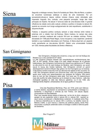 Siena
San Gimignano
Pisa
Boa Viagem!!!
San Gimignano, d'origine très ancienne, a reçu son nom de l'évêque de
Modène qui a vécu pendant le IV
e
siècle.
La ville conserve presque intactes ses caractéristiques architectoniques des
XIII
e
et XIV
e
siècles. Ancien siège d’un petit village étrusque de la période
hellénistique, San Gimignano commence son histoire aux alentours du X
e
siècle
où elle prend le nom du saint évêque de Modène, saint Gimignano, qui aurait
sauvé le bourg des hordes barbares. San Gimignano connaît un grand
développement durant le Moyen Âge grâce à la Via Francigena qui la traverse.
Y fleurissent nombre d'œuvres d’art qui décorent les églises et les couvents. En
1199, San Gimignano devient une commune libre, avec son premier podestat
après avoir rompu son asservissement aux évêques de Volterra. Elle prend
alors le nom de San Gimignano delle belle Torri avec ses 75 maisons-tours
mais elle souffre de luttes intestines qui la divisent en deux factions : celle des
Ardinghelli (guelfes) et celle des Salvucci (gibelins). Le 8 mai 1300, elle
héberge Dante Alighieri, ambassadeur de la ligue guelfe en Toscane.
Uma das Repúblicas Marítimas, Pisa, em 1016, junto com Gênova
e outros aliados, expulsaram os sarracenos e conquistaram a Córsega e a
Sardenha, e adquiriram o controle do mar Tirreno. Um século depois
conquistaram as ilhas Baleares.
Pisa, que naquele tempo estava à beira-mar, na foz do rio Arno, alcança o
apogeu do seu esplendor entre o século XII e o século XIII , quando os
seus navios controlavam o Mediterrâneo ocidental. A rivalidade entre Pisa
e Génova intensificou-se no século XIII e culminou na batalha naval da
Meloria (1284), a qual marcou o declínio da potência pisana, tendo Pisa
renunciado a qualquer pretensão sobre a Córsega e cedido a Gênova parte
da Sardenha.
Segundo a mitologia romana, Siena foi fundada por Sénio, filho de Remo, e podem-
se encontrar numerosas estátuas e obras de arte mostrando. Foi um
povoamento etrusco e depois colônia romana (Saena Julia) refundada pelo
imperador Augusto. Era, contudo, uma pequena povoação, longe das rotas
principais do Império. No século V torna-se sede de uma diocese cristã. A grande
influência da cidade como pólo cultural, artístico e político é iniciada no século XII,
quando se converte num burgo autogovernado de cariz republicano, substituindo o
esquema feudal.
Todavia, o esquema político conduziu sempre a lutas internas entre nobres e
externas com a cidade rival de Florença. Siena rivalizou no campo das artes
durante o período medieval até o século XIV com as cidades vizinhas. Porém,
devastada em 1348 pela Peste Negra, nunca recuperou o seu esplendor, perdendo
também a sua rivalidade interurbana com Florença. A Siena atual tem um aspecto
muito semelhante ao dos séculos XIII-XIV. Detém uma universidade fundada
em 1203, famosa pelas faculdades de Direito e Medicina.
 