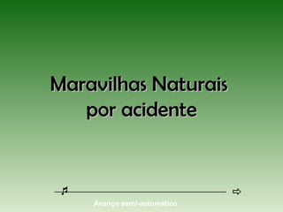 Maravilhas NaturaisMaravilhas Naturais
por acidentepor acidente
Avanço semi-automático
 