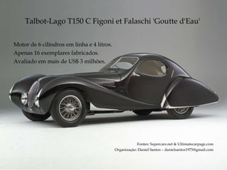 Talbot-Lago T150 C Figoni et Falaschi  'Goutte d'Eau'  Motor de 6 cilindros em linha e 4 litros. Apenas 16 exemplares fabricados. Avaliado em mais de US$ 3 milhões. Fontes: Supercars.net & Ultimatecarpage.com Organização: Daniel Santos – danielsantos1975@gmail.com 