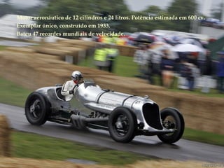 Motor aeronáutico de 12 cilindros e 24 litros. Potência estimada em 600 cv.
Exemplar único, construído em 1933.
Bateu 47 recordes mundiais de velocidade.
 