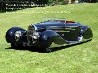 Motor de 8 cilindros em linha e 3,3 litros.
Exemplar único, construído em 1939.
Presente de casamento do governo francês ao Xá da Pérsia.
 