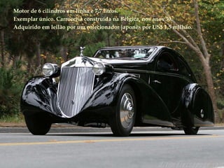 Motor de 6 cilindros em linha e 7,7 litros. Exemplar único. Carroceria construída na Bélgica, nos anos 30. Adquirido em leilão por um colecionador japonês por US$ 1,5 milhão. 