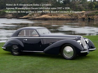 Motor de 8 cilindros em linha e 2,9 litros. Apenas 20 exemplares foram fabricados entre 1937 e 1939. O modelo da foto ganhou o 2008 Pebble Beach Concours d'Elegance. 