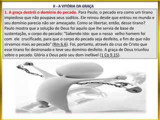 1. A graça destrói o domínio do pecado. Para Paulo, o pecado era como um tirano
impiedoso que não poupava seus súditos. Ele reinou desde que entrou no mundo e
seu domínio parecia não ser ameaçado. Como se libertar, então, desse tirano?
Paulo mostra que a solução de Deus foi aquilo que lhe servia de base de
sustentação, o corpo do pecado: "Sabendo isto: que o nosso velho homem foi
com ele crucificado, para que o corpo do pecado seja desfeito, a fim de que não
sirvamos mais ao pecado" (Rm 6.6). Foi, portanto, através da cruz de Cristo que
esse tirano foi destronado e teve seu domínio desfeito. A graça de Deus triunfou
sobre o pecado. Glória a Deus pelo seu dom inefável (1 Co 9.15).
 