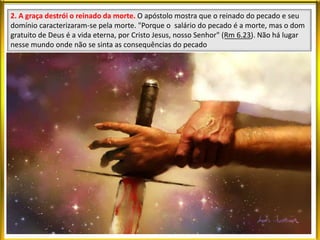 2. A graça destrói o reinado da morte. O apóstolo mostra que o reinado do pecado e seu
domínio caracterizaram-se pela morte. "Porque o salário do pecado é a morte, mas o dom
gratuito de Deus é a vida eterna, por Cristo Jesus, nosso Senhor" (Rm 6.23). Não há lugar
nesse mundo onde não se sinta as consequências do pecado
 