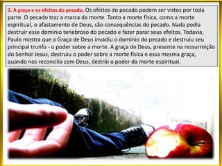 3. A graça e os efeitos do pecado. Os efeitos do pecado podem ser vistos por toda
parte. O pecado traz a marca da morte. Tanto a morte física, como a morte
espiritual, o afastamento de Deus, são consequências do pecado. Nada podia
destruir esse domínio tenebroso do pecado e fazer parar seus efeitos. Todavia,
Paulo mostra que a Graça de Deus invadiu o domínio do pecado e destruiu seu
principal trunfo - o poder sobre a morte. A graça de Deus, presente na ressurreição
do Senhor Jesus, destruiu o poder sobre a morte física e essa mesma graça,
quando nos reconcilia com Deus, destrói o poder da morte espiritual.
 