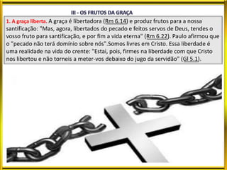 1. A graça liberta. A graça é libertadora (Rm 6.14) e produz frutos para a nossa
santificação: "Mas, agora, libertados do pecado e feitos servos de Deus, tendes o
vosso fruto para santificação, e por fim a vida eterna" (Rm 6.22). Paulo afirmou que
o "pecado não terá domínio sobre nós".Somos livres em Cristo. Essa liberdade é
uma realidade na vida do crente: "Estai, pois, firmes na liberdade com que Cristo
nos libertou e não torneis a meter-vos debaixo do jugo da servidão" (Gl 5.1).
 