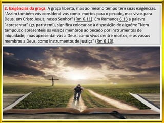 2. Exigências da graça. A graça liberta, mas ao mesmo tempo tem suas exigências.
"Assim também vós considerai-vos como mortos para o pecado, mas vivos para
Deus, em Cristo Jesus, nosso Senhor" (Rm 6.11). Em Romanos 6.13 a palavra
"apresentar" (gr. paristemi), significa colocar-se à disposição de alguém: "Nem
tampouco apresenteis os vossos membros ao pecado por instrumentos de
iniquidade; mas apresentai-vos a Deus, como vivos dentre mortos, e os vossos
membros a Deus, como instrumentos de justiça" (Rm 6.13).
 