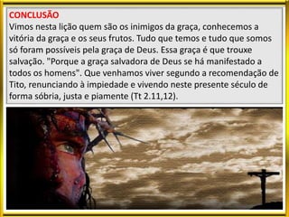CONCLUSÃO
Vimos nesta lição quem são os inimigos da graça, conhecemos a
vitória da graça e os seus frutos. Tudo que temos e tudo que somos
só foram possíveis pela graça de Deus. Essa graça é que trouxe
salvação. "Porque a graça salvadora de Deus se há manifestado a
todos os homens". Que venhamos viver segundo a recomendação de
Tito, renunciando à impiedade e vivendo neste presente século de
forma sóbria, justa e piamente (Tt 2.11,12).
 