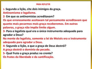 1- Segundo a lição, cite dois inimigos da graça.
Antinomismo e legalismo.
2- Em que os antinomistas acreditavam?
Os que erroneamente aceitavam tal pensamento acreditavam que
quanto mais pecarmos mais graça receberemos. Em outras
palavras, a graça não impõe limite algum.
3- Para o legalista qual era o único instrumento adequado para
agradar a Deus?
Na mente do legalista, somente a lei de Moisés era o instrumento
adequado para agradar a Deus.
4- Segundo a lição, o que a graça de Deus destrói?
A graça destrói o domínio do pecado.
5- Qual fruto a graça produz no crente?
Os frutos da liberdade e da santificação.
 
