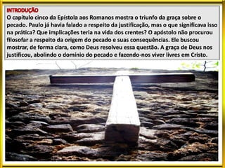 O capítulo cinco da Epístola aos Romanos mostra o triunfo da graça sobre o
pecado. Paulo já havia falado a respeito da justificação, mas o que significava isso
na prática? Que implicações teria na vida dos crentes? O apóstolo não procurou
filosofar a respeito da origem do pecado e suas consequências. Ele buscou
mostrar, de forma clara, como Deus resolveu essa questão. A graça de Deus nos
justificou, abolindo o domínio do pecado e fazendo-nos viver livres em Cristo.
 