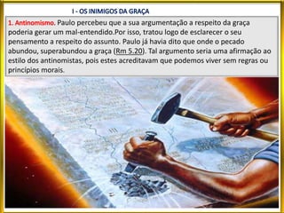 Paulo percebeu que a sua argumentação a respeito da graça
poderia gerar um mal-entendido.Por isso, tratou logo de esclarecer o seu
pensamento a respeito do assunto. Paulo já havia dito que onde o pecado
abundou, superabundou a graça (Rm 5.20). Tal argumento seria uma afirmação ao
estilo dos antinomistas, pois estes acreditavam que podemos viver sem regras ou
princípios morais.
 