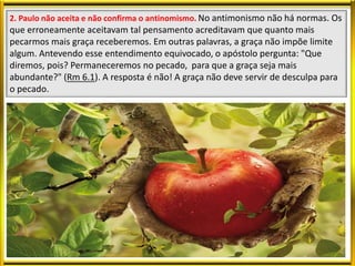 2. Paulo não aceita e não confirma o antinomismo. No antimonismo não há normas. Os
que erroneamente aceitavam tal pensamento acreditavam que quanto mais
pecarmos mais graça receberemos. Em outras palavras, a graça não impõe limite
algum. Antevendo esse entendimento equivocado, o apóstolo pergunta: "Que
diremos, pois? Permaneceremos no pecado, para que a graça seja mais
abundante?" (Rm 6.1). A resposta é não! A graça não deve servir de desculpa para
o pecado.
 
