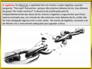 3. Legalismo. Em Rm 6.15, o apóstolo tem em mente o judeu legalista, quando
pergunta: "Pois quê? Pecaremos porque não estamos debaixo da lei, mas debaixo
da graça? De modo nenhum!" A doutrina da justificação pela fé,
independentemente das obras da lei, levaria o legalista a argumentar que Paulo
estaria ensinado que, em virtude de não estarmos mais debaixo da lei, então não
há mais obrigação alguma com o viver santo. Na mente do legalista, somente a lei
de Moisés era o instrumento adequado para agradar a Deus.
 