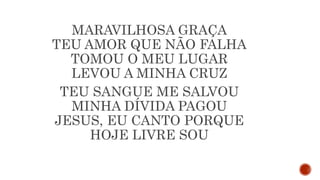 MARAVILHOSA GRAÇA
TEU AMOR QUE NÃO FALHA
TOMOU O MEU LUGAR
LEVOU A MINHA CRUZ
TEU SANGUE ME SALVOU
MINHA DÍVIDA PAGOU
JESUS, EU CANTO PORQUE
HOJE LIVRE SOU
 
