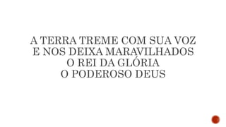 A TERRA TREME COM SUA VOZ
E NOS DEIXA MARAVILHADOS
O REI DA GLÓRIA
O PODEROSO DEUS
 