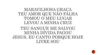 MARAVILHOSA GRAÇA
TEU AMOR QUE NÃO FALHA
TOMOU O MEU LUGAR
LEVOU A MINHA CRUZ
TEU SANGUE ME SALVOU
MINHA DÍVIDA PAGOU
JESUS, EU CANTO PORQUE HOJE
LIVRE SOU
 