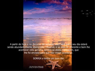 A partir de hoje e no decorrer da semana, você verá que o seu dia estará sendo abundantemente abençoado. Observe, e se algo de diferente e bom lhe acontecer esta semana, lembre-se desta mensagem, que lhe foi enviada para que isso viesse acontecer. SORRIA e tenha um bom dia! 