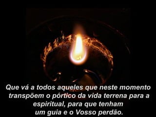 Que vá a todos aqueles que neste momento
 transpõem o pórtico da vida terrena para a
        espiritual, para que tenham
         um guia e o Vosso perdão.
 