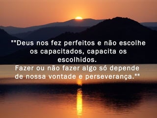 ""Deus nos fez perfeitos e não escolhe os capacitados, capacita os escolhidos.  Fazer ou não fazer algo só depende  de nossa vontade e perseverança.""   