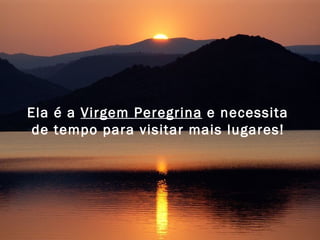 Ela é a  Virgem Peregrina  e necessita  de tempo para visitar mais lugares!   