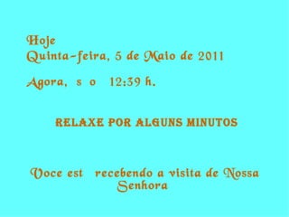 Hoje  é  Quinta-feira, 5 de Maio de 2011 Agora,  são  12:39  h. RELAXE POR alguns Minutos Voce está recebendo a visita de Nossa Senhora  
