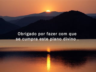 Obrigado por fazer com que 
se cumpra este plano divino . 
 