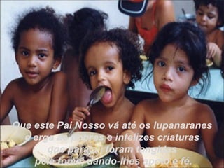 Que este Pai Nosso vá até os lupanaranes e erga as pobres e infelizes criaturas  que para ali foram tangidas pela fome, dando-lhes apoio e fé. 