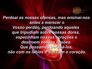 Perdoai as nossas ofensas, mas ensinai-nos antes a merecer o Vosso perdão, perdoando aqueles  que tripudiam sobre nossas dores,  espezinham nossos corações e destroem nossas ilusões.  Que possamos perdoá-los, não com os lábios e sim com o coração. 