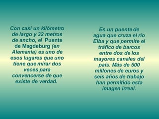 Con casi un kilómetro de largo y 32 metros de ancho, el  Puente de Magdeburg  (en Alemania) es uno de esos lugares que uno tiene que mirar dos veces para convencerse de que existe de verdad.  Es un puente de agua que cruza el río Elba y que permite el tráfico de barcos entre dos de los mayores canales del país. Más de 500 millones de euros y seis años de trabajo han permitido esta imagen irreal. 