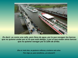 Es decir: es como una calle, pero llena de agua, por la que navegan los barcos que no quieren andar por el río que está debajo, y por el que andan otros barcos que no quieren navegar por la calle de arriba.  (Eso sí: todo bien, se gastaron millones y tardaron seis años. Pero digo yo, para semáforos, ¿no alcanzó?) 