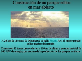 Construcción de un parque eólico en mar abierto  A 20 km de la costas de Dinamarca, se halla  Horns   Rev , el mayor parque eólico marino del mundo.  Cuenta con 80 torres que se elevan a 110 m. de altura y generan un total de 160 MW de energía, por encima de la producción de los parques en tierra.  